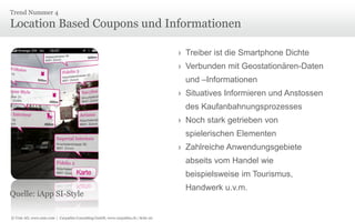 Trend Nummer 4

Location Based Coupons und Informationen
› Treiber ist die Smartphone Dichte
› Verbunden mit Geostationären-Daten

und –Informationen
› Situatives Informieren und Anstossen
des Kaufanbahnungsprozesses
› Noch stark getrieben von
spielerischen Elementen
› Zahlreiche Anwendungsgebiete
abseits vom Handel wie
beispielsweise im Tourismus,
Quelle: iApp SI-Style
© Unic AG, www.unic.com | Carpathia Consulting GmbH, www.carpathia.ch | Seite 20

Handwerk u.v.m.

 
