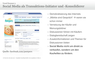 Trend Nummer 5

Social Media als Transaktions-Initiator und -Konsolidierer
› Demokratisierung des Internets
› „Märkte sind Gespräch“  waren sie

schon immer
› Vernetzung der Käufer und
Meinungsbildner
› Diskussionen führen mit Käufern
› Dialogbereitschaft zeigen
› Zusatzinformationen und Themen für
Diskussionen bieten
› Social Media nicht um direkt zu
Quelle: facebook.com/pampers
© Unic AG, www.unic.com | Carpathia Consulting GmbH, www.carpathia.ch | Seite 21

verkaufen, sondern um den
Kaufwillen zu fördern.

 