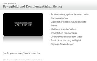 Trend Nummer 6

Bewegtbild und Komplementärkanäle 1/2
› Produktvideos, -präsentationen und –
demonstrationen

› Eigentliche Videoverkaufskonzepte
fehlen
› Klickbare Youtube Videos
ermöglichen neue Ansätze
› Direktverkaufen aus dem Video
› Zusätzliche Nutzung in Digital
Signage Anwendungen

Quelle: youtube.com/frenchconnection
© Unic AG, www.unic.com | Carpathia Consulting GmbH, www.carpathia.ch | Seite 22

 