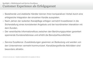 Spotlight 1: Multichannel und Service Excellence

Customer Experience als Erfolgsgarant
› Bestehende und etablierte Händler können ihren komparativen Vorteil durch eine

erfolgreiche Integration der einzelnen Kanäle ausspielen.
› Nach Jahren der isolierten Kanalpflege erfolgen vermehrt Investitionen in die
Sicherstellung eines konsistenten Angebots und der koordinierten Interaktion mit
dem Kunden.
› Der vereinfachte Informationsfluss zwischen den Berührungspunkten garantiert
spannende Kundenerlebnisse und erhöht die Benutzerfreundlichkeit.
› Service Excellence: Zusatzleistungen gewinnen an Bedeutung und werden von
den Unternehmen vermehrt kommuniziert. Kanalübergreifende Aktivitäten sind
besonders attraktiv.

© Unic AG, www.unic.com | Carpathia Consulting GmbH, www.carpathia.ch | Seite 32

 
