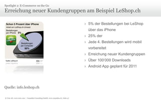Spotlight 2: E-Commerce on the Go

Erreichung neuer Kundengruppen am Beispiel LeShop.ch
› 5% der Bestellungen bei LeShop
über das iPhone

› 25% der
› Jede 4. Bestellungen wird mobil
vorbereitet
› Erreichung neuer Kundengruppen
› Über 100‘000 Downloads
› Android App geplant für 2011

Quelle: info.leshop.ch
© Unic AG, www.unic.com | Carpathia Consulting GmbH, www.carpathia.ch | Seite 47

 