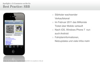 Spotlight 2: E-Commerce on the Go

Best Practice: SBB
› Stärkster wachsender
Verkaufskanal

› Im Februar 2011 das Millionste
Ticket über Mobile verkauft
› Nach iOS, Windows Phone 7 nun
auch Android
› Fahrplaninformationen,
Netzupdates und viele Infos mehr

© Unic AG, www.unic.com | Carpathia Consulting GmbH, www.carpathia.ch | Seite 48

 