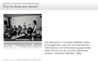 Spotlight 4: Social Deals und die Rabatt-Lawine

Was ist denn neu daran?

Social Shopping

„Die Menschen in vernetzten Märkten haben
herausgefunden, dass sie sich weit bessere
Informationen und Unterstützung gegenseitig
bieten können als sie von ihren Verkäufern
erhalten.“ (Cluetrain Manifest, 1999)
© Unic AG, www.unic.com | Carpathia Consulting GmbH, www.carpathia.ch | Seite 71

 