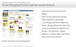 Spotlight 4: Social Deals und die Rabatt-Lawine

Social Shopping Parties sind der neuste Schrei!
› Jeder ist ein Experte auf einem
Gebiet

› Über soziale Netzwerke werden
diese Expertisen gebündelt..
› ..und Shopping-Parties organisiert
› Claim: ShoppingParty berichtet über
coole Verkaufsparty Angebote und
Berater. Ob Kosmetik, Tupper,
Dessous, Fashion, Baby oder Wein
Party, hier findest Du sie!
Quelle: facebook.com/shoppingparty
© Unic AG, www.unic.com | Carpathia Consulting GmbH, www.carpathia.ch | Seite 73

 