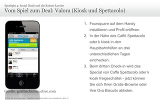 Spotlight 4: Social Deals und die Rabatt-Lawine

Vom Spiel zum Deal: Valora (Kiosk und Spettacolo)
1. Foursquare auf dem Handy
installieren und Profil eröffnen.

2. In der Nähe des Caffè Spettacolo
oder k kiosk in den
Hauptbahnhöfen an drei
unterschiedlichen Tagen
einchecken.
3. Beim dritten Check-in wird das
Special von Caffè Spettacolo oder k
kiosk freigeschaltet - jetzt können
Sie sich Ihren Gratis-Brownie oder
Quelle: goldbachinteractive.com
© Unic AG, www.unic.com | Carpathia Consulting GmbH, www.carpathia.ch | Seite 77

Ihre Ovo Biscuits abholen.

 