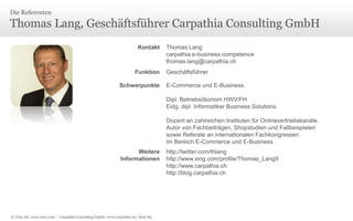 Die Referenten

Thomas Lang, Geschäftsführer Carpathia Consulting GmbH
Kontakt

Funktion
Schwerpunkte

Thomas Lang
carpathia:e-business.competence
thomas.lang@carpathia.ch
Geschäftsführer
E-Commerce und E-Business.
Dipl. Betriebsökonom HWV/FH
Eidg. dipl. Informatiker Business Solutions.
Dozent an zahlreichen Instituten für Onlinevertriebskanäle.
Autor von Fachbeiträgen, Shopstudien und Fallbeispielen
sowie Referate an internationalen Fachkongressen
im Bereich E-Commerce und E-Business.

Weitere
Informationen

© Unic AG, www.unic.com | Carpathia Consulting GmbH, www.carpathia.ch | Seite 89

http://twitter.com/thlang
http://www.xing.com/profile/Thomas_Lang9
http://www.carpathia.ch
http://blog.carpathia.ch

 