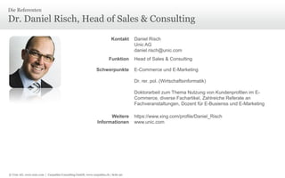 Die Referenten

Dr. Daniel Risch, Head of Sales & Consulting
Kontakt

Funktion

Schwerpunkte

Daniel Risch
Unic AG
daniel.risch@unic.com
Head of Sales & Consulting

E-Commerce und E-Marketing
Dr. rer. pol. (Wirtschaftsinformatik)
Doktorarbeit zum Thema Nutzung von Kundenprofilen im ECommerce, diverse Fachartikel, Zahlreiche Referate an
Fachveranstaltungen, Dozent für E-Busienss und E-Marketing

Weitere
Informationen

© Unic AG, www.unic.com | Carpathia Consulting GmbH, www.carpathia.ch | Seite 90

https://www.xing.com/profile/Daniel_Risch
www.unic.com

 