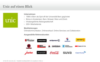 Unic auf einen Blick
Unternehmen
› 1996 in Bern als Spin-off der Universität Bern gegründet
› Büros in Amsterdam, Bern, Brüssel, Wien und Zürich
› Inhabergeführte Aktiengesellschaft
› 200+ Mitarbeitende
Marktleistungen
Onlinekommunikation, Onlineverkauf, Online Services und Collaboration
Ausgewählte Referenzkunden

© Unic AG, www.unic.com | Carpathia Consulting GmbH, www.carpathia.ch | Seite 91

 