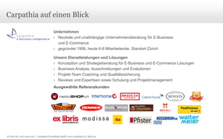 Carpathia auf einen Blick
Unternehmen
› Neutrale und unabhängige Unternehmensberatung für E-Business
und E-Commerce
› gegründet 1999, heute 6-8 Mitarbeitende, Standort Zürich
Unsere Dienstleistungen und Lösungen
› Konzeption und Strategieberatung für E-Business und E-Commerce Lösungen
› Business-Analyse, Ausschreibungen und Evalutionen
› Projekt-Team Coaching und Qualitätssicherung
› Reviews und Expertisen sowie Schulung und Projektmanagement
Ausgewählte Referenzkunden

© Unic AG, www.unic.com | Carpathia Consulting GmbH, www.carpathia.ch | Seite 92

 