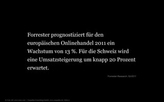 Forrester prognostiziert für den
europäischen Onlinehandel 2011 ein
Wachstum von 13 %. Für die Schweiz wird
eine Umsatzsteigerung um knapp 20 Prozent
erwartet.
Forrester Research, 02/2011

© Unic AG, www.unic.com | Carpathia Consulting GmbH, www.carpathia.ch | Seite 9

 