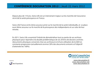 CONFÉRENCE DOCUMATION 2012 | Jeudi 22 mars 2012



Depuis plus de 110 ans, Swiss Life est un intervenant majeur sur les marchés de l’assurance
vie et de la santé-prévoyance en France.


Swiss Life France est le 2ème assureur privé sur le marché de la santé individuelle, et se place
aussi 4ème assureur sur le marché de la prévoyance des indépendants et sur celui de leur
retraite.



En 2011, Swiss Life a examiné l’intérêt de dématérialiser tout ou partie de ses archives
physiques pour répondre à la double problématique de ses 20 kms de dossiers archivés
(documents physiques conservés chez ses archiveurs) et d’une utilisation de la GED en
constante progression (actuellement environ 30% des documents entrants et l'objectif
d'atteindre les 100%).




                                                                             www.documation.fr
                                                                            www.documation.net
                                                                             www.documation.tv
 