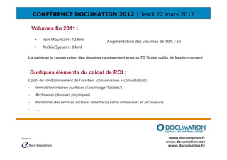 CONFÉRENCE DOCUMATION 2012 | Jeudi 22 mars 2012

    Volumes fin 2011 :
     •    Iron Mountain : 12 kml                Augmentation des volumes de 10% / an
     •    Archiv System : 8 kml

La saisie et la conservation des dossiers représentent environ 70 % des coûts de fonctionnement


    Quelques éléments du calcul de ROI :
Coûts de fonctionnement de l'existant (conservation + consultation) :
-     Immobilier interne (surfaces d'archivage "locales")
-     Archiveurs (dossiers physiques)
-     Personnel des services archives (interfaces entre utilisateurs et archiveurs)
-     …




                                                                                       www.documation.fr
                                                                                      www.documation.net
                                                                                       www.documation.tv
 
