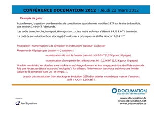 CONFÉRENCE DOCUMATION 2012 | Jeudi 22 mars 2012
  Exemple de gain :
Actuellement, la gestion des demandes de consultation quotidiennes mobilise 2 ETP sur le site de Levallois,
soit environ 7,49 € HT / demande.
Les coûts de recherche, transport, réintégration… chez notre archiveur s’élèvent à 4,17 € HT / demande.
Le coût de consultation (hors stockage) d’un dossier « physique » se chiffre donc à 11,66 € HT.


Proposition : numérisation "à la demande" et indexation "basique" au dossier
Moyenne de 40 pages par dossier => 2 solutions :
                        - numérisation de tout le dossier (sans tri) : 4,42 € HT (2,02 € pour 10 pages)
                        - numérisation d’une partie des pièces (avec tri) : 7,22 € HT (2,72 € pour 10 pages)
Une fois numérisés, les dossiers sont stockés en archivage dormant et leur image peut être réutilisée autant de
fois que nécessaire (évite les sorties "multiples"). Par ailleurs, l'intervention du service archives sera limitée
(saisie de la demande dans un 1er temps…).
     Le coût de consultation (hors stockage et évolution GED) d’un dossier « numérique » serait d'environ :
                                           0,94 + 4,42 = 5,36 € HT !




                                                                                            www.documation.fr
                                                                                           www.documation.net
                                                                                            www.documation.tv
 