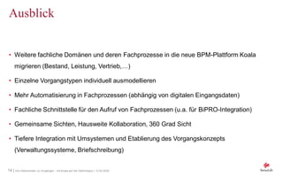 14 | Von Dokumenten zu Vorgängen - mit Koala auf der Überholspur | 12.02.2020
Ausblick
• Weitere fachliche Domänen und deren Fachprozesse in die neue BPM-Plattform Koala
migrieren (Bestand, Leistung, Vertrieb,…)
• Einzelne Vorgangstypen individuell ausmodellieren
• Mehr Automatisierung in Fachprozessen (abhängig von digitalen Eingangsdaten)
• Fachliche Schnittstelle für den Aufruf von Fachprozessen (u.a. für BiPRO-Integration)
• Gemeinsame Sichten, Hausweite Kollaboration, 360 Grad Sicht
• Tiefere Integration mit Umsystemen und Etablierung des Vorgangskonzepts
(Verwaltungssysteme, Briefschreibung)
 