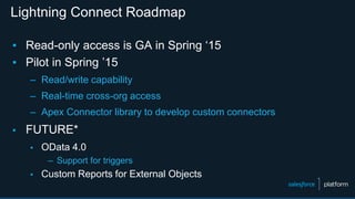 Lightning Connect Roadmap
▪ Read-only access is GA in Spring ‘15
▪ Pilot in Spring ’15
– Read/write capability
– Real-time cross-org access
– Apex Connector library to develop custom connectors
▪ FUTURE*
▪ OData 4.0
– Support for triggers
▪ Custom Reports for External Objects
 