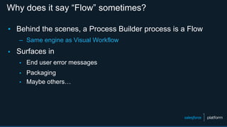 Why does it say “Flow” sometimes?
▪ Behind the scenes, a Process Builder process is a Flow
– Same engine as Visual Workflow
▪ Surfaces in
▪ End user error messages
▪ Packaging
▪ Maybe others…
 