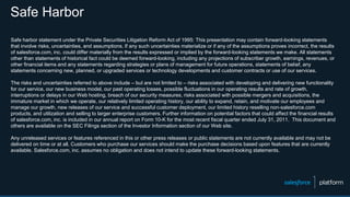 Safe Harbor
Safe harbor statement under the Private Securities Litigation Reform Act of 1995: This presentation may contain forward-looking statements
that involve risks, uncertainties, and assumptions. If any such uncertainties materialize or if any of the assumptions proves incorrect, the results
of salesforce.com, inc. could differ materially from the results expressed or implied by the forward-looking statements we make. All statements
other than statements of historical fact could be deemed forward-looking, including any projections of subscriber growth, earnings, revenues, or
other financial items and any statements regarding strategies or plans of management for future operations, statements of belief, any
statements concerning new, planned, or upgraded services or technology developments and customer contracts or use of our services.
The risks and uncertainties referred to above include – but are not limited to – risks associated with developing and delivering new functionality
for our service, our new business model, our past operating losses, possible fluctuations in our operating results and rate of growth,
interruptions or delays in our Web hosting, breach of our security measures, risks associated with possible mergers and acquisitions, the
immature market in which we operate, our relatively limited operating history, our ability to expand, retain, and motivate our employees and
manage our growth, new releases of our service and successful customer deployment, our limited history reselling non-salesforce.com
products, and utilization and selling to larger enterprise customers. Further information on potential factors that could affect the financial results
of salesforce.com, inc. is included in our annual report on Form 10-K for the most recent fiscal quarter ended July 31, 2011. This document and
others are available on the SEC Filings section of the Investor Information section of our Web site.
Any unreleased services or features referenced in this or other press releases or public statements are not currently available and may not be
delivered on time or at all. Customers who purchase our services should make the purchase decisions based upon features that are currently
available. Salesforce.com, inc. assumes no obligation and does not intend to update these forward-looking statements.
 