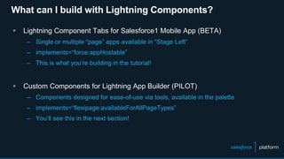 What can I build with Lightning Components?
 Lightning Component Tabs for Salesforce1 Mobile App (BETA)
– Single or multiple “page” apps available in “Stage Left”
– implements=“force:appHostable”
– This is what you’re building in the tutorial!
 Custom Components for Lightning App Builder (PILOT)
– Components designed for ease-of-use via tools, available in the palette
– implements=“flexipage:availableForAllPageTypes”
– You’ll see this in the next section!
 