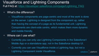 Visualforce and Lightning Components
Full FAQ at: https://developer.salesforce.com/page/Lightning_FAQ
 What’s the difference?
– Visualforce components are page-centric and most of the work is done
on the server. Lightning is designed from the component up, rather
than having the concept of a page as its fundamental unit. Lightning
Components are client-side centric, which makes them more dynamic
and mobile friendly.
 Where can I use what?
– Currently you can only use Lightning Components in the Salesforce1
Mobile App or a standalone app, not in the Salesforce desktop UI.
– Currently you can use Visualforce inside a Lightning App, but not a
Lightning Component inside Visualforce.
 