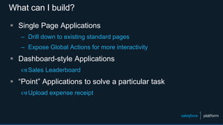 What can I build?
 Single Page Applications
– Drill down to existing standard pages
– Expose Global Actions for more interactivity
 Dashboard-style Applications
Sales Leaderboard
 “Point” Applications to solve a particular task
Upload expense receipt
 