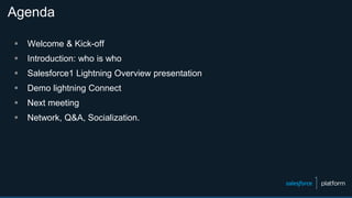 Agenda
 Welcome & Kick-off
 Introduction: who is who
 Salesforce1 Lightning Overview presentation
 Demo lightning Connect
 Next meeting
 Network, Q&A, Socialization.
 