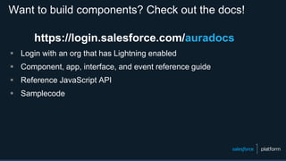 Want to build components? Check out the docs!
https://login.salesforce.com/auradocs
 Login with an org that has Lightning enabled
 Component, app, interface, and event reference guide
 Reference JavaScript API
 Samplecode
 