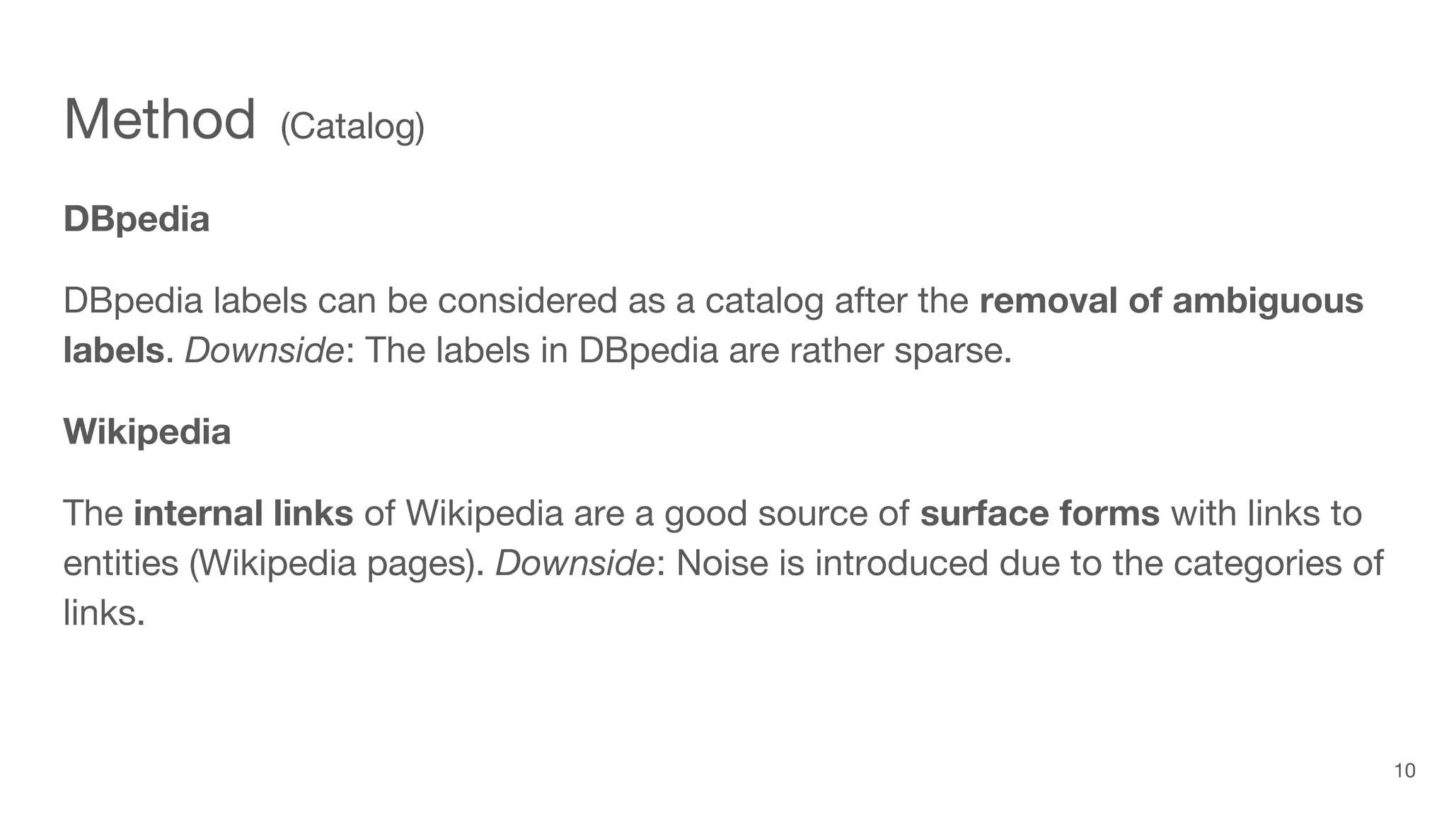 Method (Catalog)
DBpedia
DBpedia labels can be considered as a catalog after the removal of ambiguous
labels. Downside: The labels in DBpedia are rather sparse.
Wikipedia
The internal links of Wikipedia are a good source of surface forms with links to
entities (Wikipedia pages). Downside: Noise is introduced due to the categories of
links.
10
 