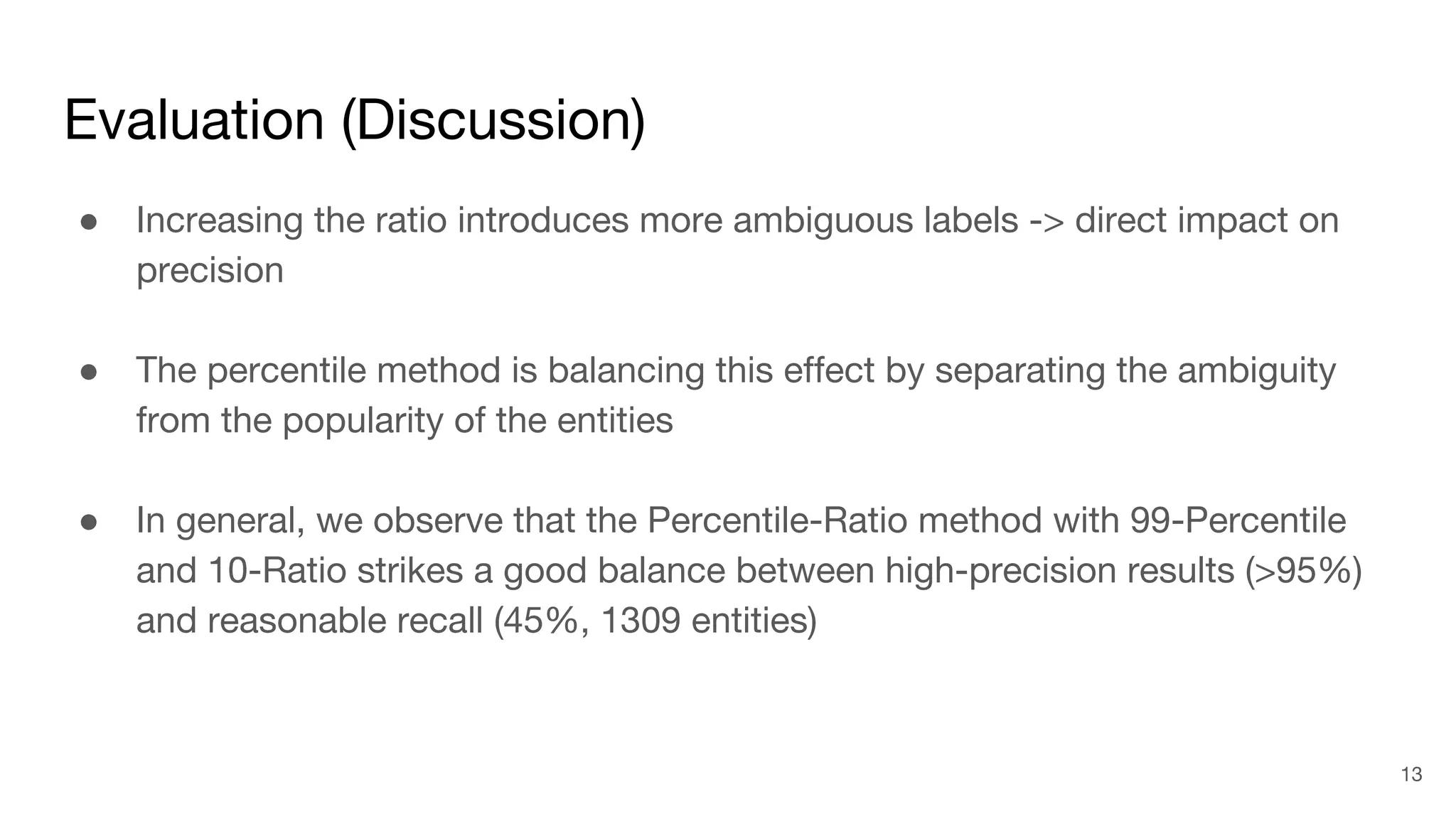 Evaluation (Discussion)
● Increasing the ratio introduces more ambiguous labels -> direct impact on
precision
● The percentile method is balancing this effect by separating the ambiguity
from the popularity of the entities
● In general, we observe that the Percentile-Ratio method with 99-Percentile
and 10-Ratio strikes a good balance between high-precision results (>95%)
and reasonable recall (45%, 1309 entities)
13
 