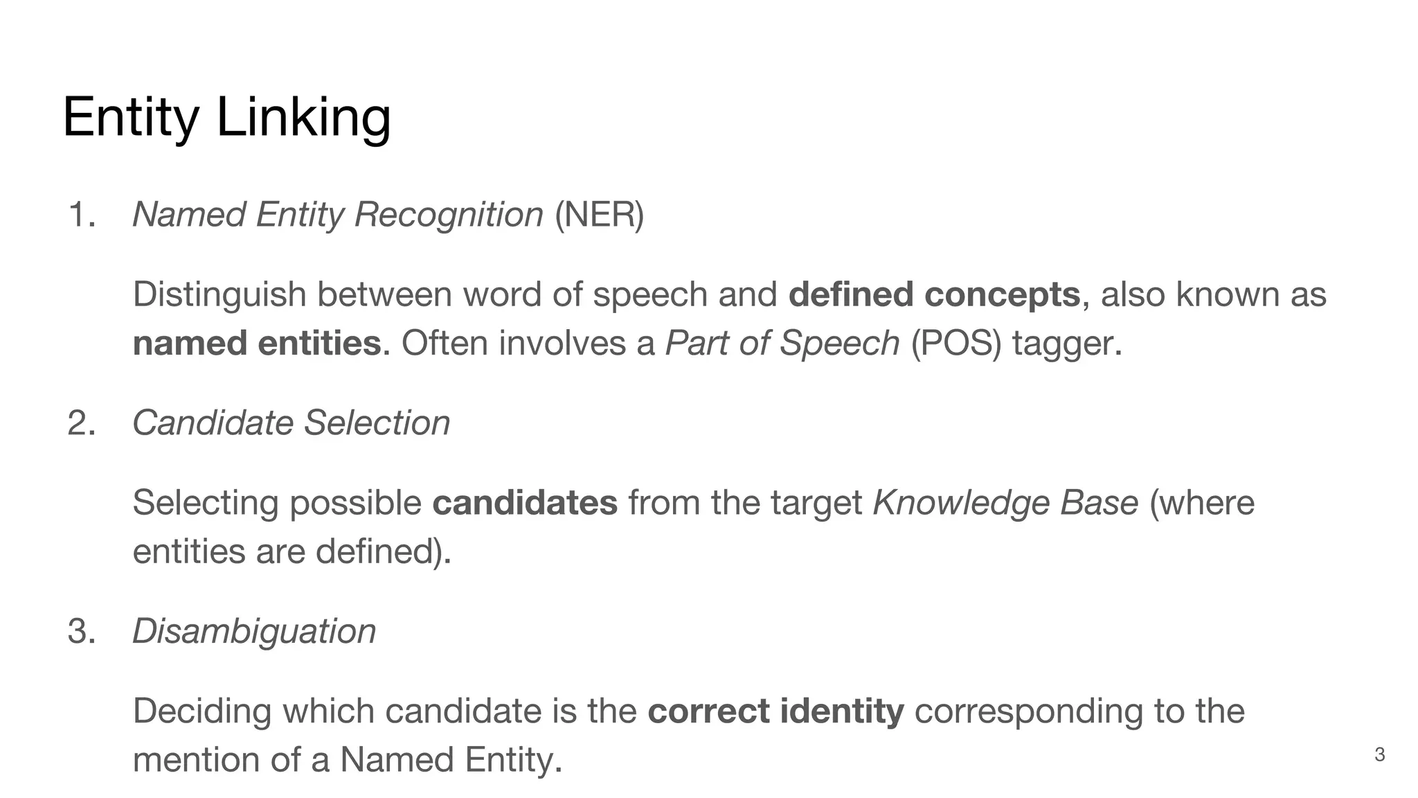 Entity Linking
1. Named Entity Recognition (NER)
Distinguish between word of speech and defined concepts, also known as
named entities. Often involves a Part of Speech (POS) tagger.
2. Candidate Selection
Selecting possible candidates from the target Knowledge Base (where
entities are defined).
3. Disambiguation
Deciding which candidate is the correct identity corresponding to the
mention of a Named Entity. 3
 