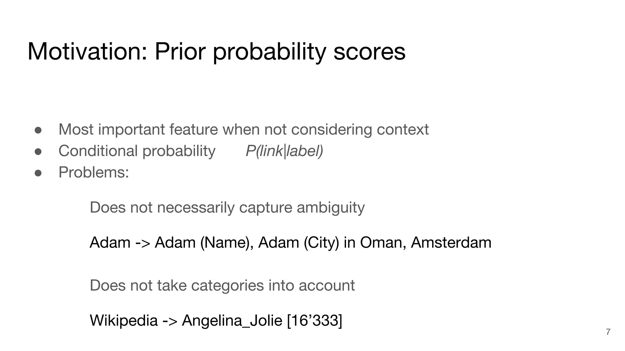 Motivation: Prior probability scores
● Most important feature when not considering context
● Conditional probability P(link|label)
● Problems:
Does not necessarily capture ambiguity
Adam -> Adam (Name), Adam (City) in Oman, Amsterdam
Does not take categories into account
Wikipedia -> Angelina_Jolie [16’333]
7
 