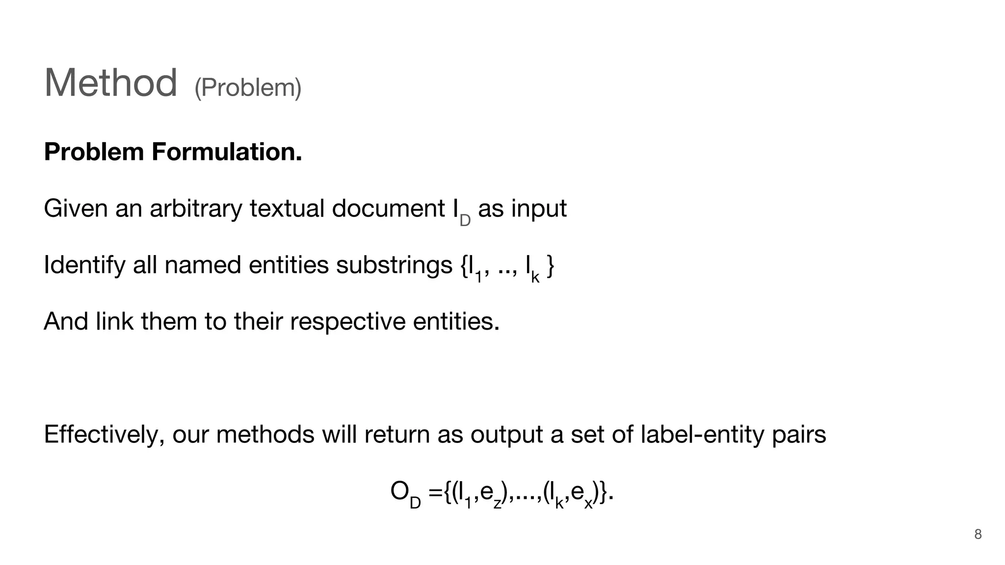 Method (Problem)
Problem Formulation.
Given an arbitrary textual document ID
as input
Identify all named entities substrings {l1
, .., lk
}
And link them to their respective entities.
Effectively, our methods will return as output a set of label-entity pairs
OD
={(l1
,ez
),...,(lk
,ex
)}.
8
 