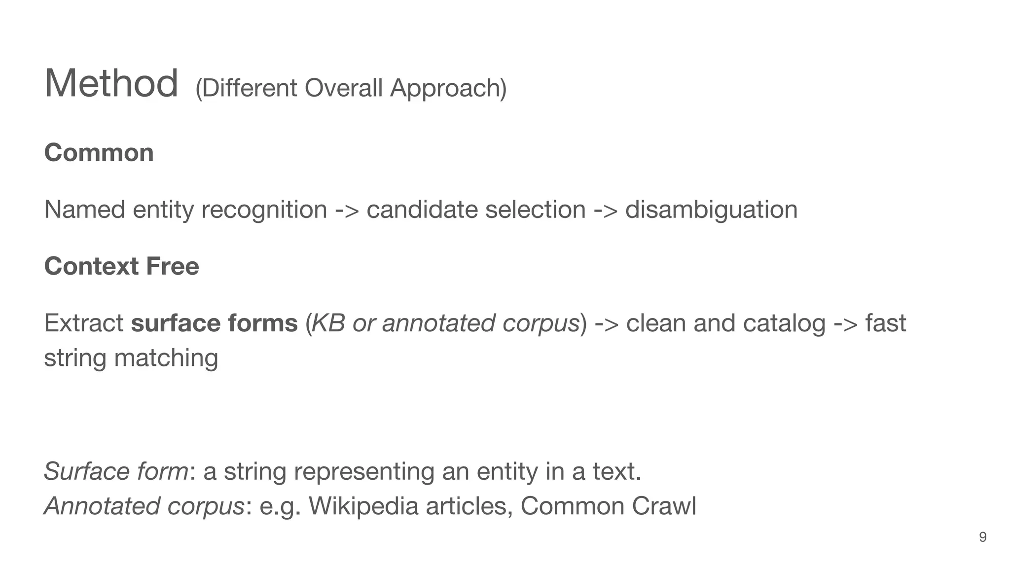 Method (Different Overall Approach)
Common
Named entity recognition -> candidate selection -> disambiguation
Context Free
Extract surface forms (KB or annotated corpus) -> clean and catalog -> fast
string matching
Surface form: a string representing an entity in a text.
Annotated corpus: e.g. Wikipedia articles, Common Crawl
9
 