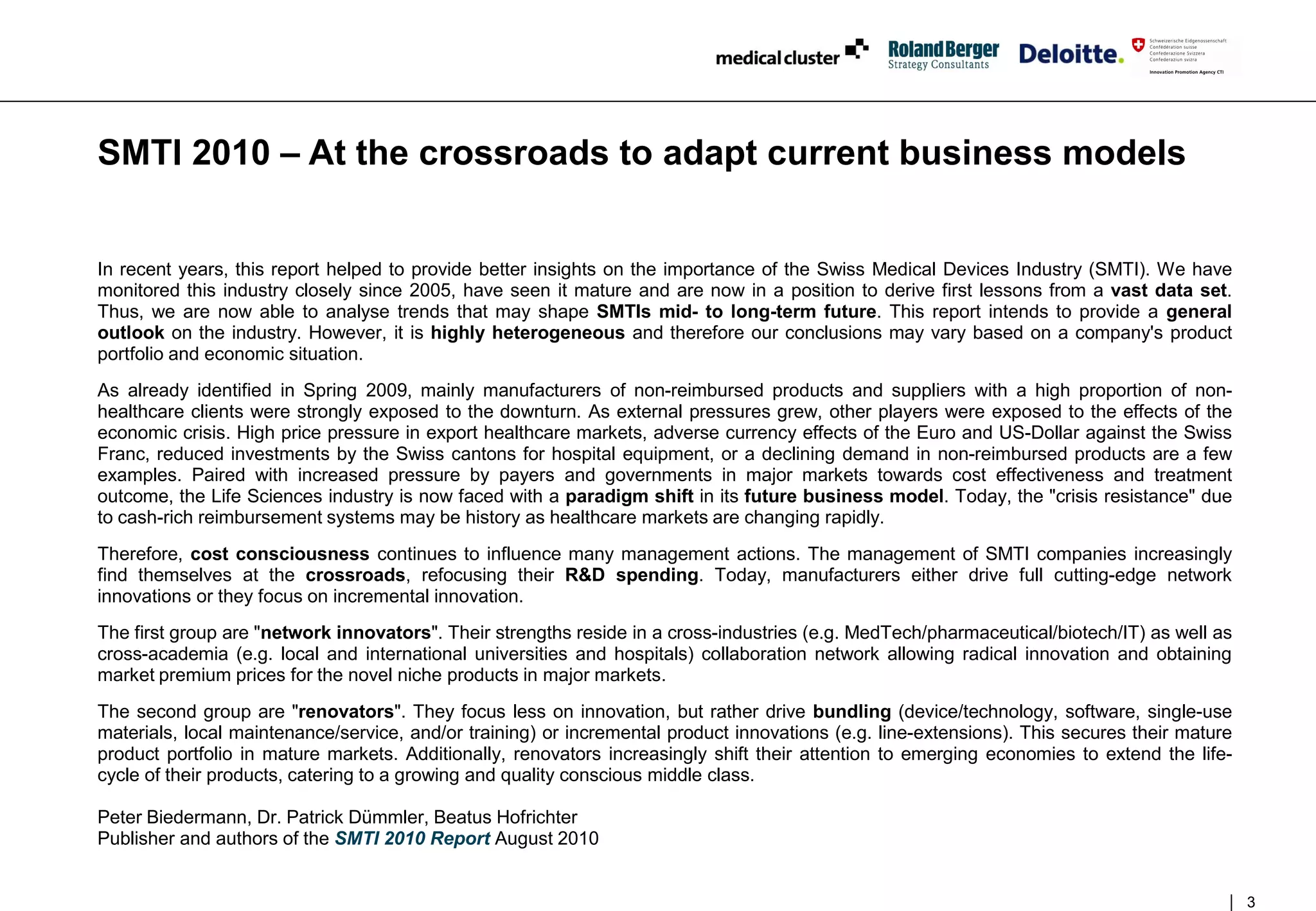 SMTI 2010 – At the crossroads to adapt current business models


In recent years, this report helped to provide better insights on the importance of the Swiss Medical Devices Industry (SMTI). We have
monitored this industry closely since 2005, have seen it mature and are now in a position to derive first lessons from a vast data set.
Thus, we are now able to analyse trends that may shape SMTIs mid- to long-term future. This report intends to provide a general
outlook on the industry. However, it is highly heterogeneous and therefore our conclusions may vary based on a company's product
portfolio and economic situation.
As already identified in Spring 2009, mainly manufacturers of non-reimbursed products and suppliers with a high proportion of non-
healthcare clients were strongly exposed to the downturn. As external pressures grew, other players were exposed to the effects of the
economic crisis. High price pressure in export healthcare markets, adverse currency effects of the Euro and US-Dollar against the Swiss
Franc, reduced investments by the Swiss cantons for hospital equipment, or a declining demand in non-reimbursed products are a few
examples. Paired with increased pressure by payers and governments in major markets towards cost effectiveness and treatment
outcome, the Life Sciences industry is now faced with a paradigm shift in its future business model. Today, the "crisis resistance" due
to cash-rich reimbursement systems may be history as healthcare markets are changing rapidly.
Therefore, cost consciousness continues to influence many management actions. The management of SMTI companies increasingly
find themselves at the crossroads, refocusing their R&D spending. Today, manufacturers either drive full cutting-edge network
innovations or they focus on incremental innovation.
The first group are "network innovators". Their strengths reside in a cross-industries (e.g. MedTech/pharmaceutical/biotech/IT) as well as
cross-academia (e.g. local and international universities and hospitals) collaboration network allowing radical innovation and obtaining
market premium prices for the novel niche products in major markets.
The second group are "renovators". They focus less on innovation, but rather drive bundling (device/technology, software, single-use
materials, local maintenance/service, and/or training) or incremental product innovations (e.g. line-extensions). This secures their mature
product portfolio in mature markets. Additionally, renovators increasingly shift their attention to emerging economies to extend the life-
cycle of their products, catering to a growing and quality conscious middle class.

Peter Biedermann, Dr. Patrick Dümmler, Beatus Hofrichter
Publisher and authors of the SMTI 2010 Report August 2010


                                                                                                                                              3
 
