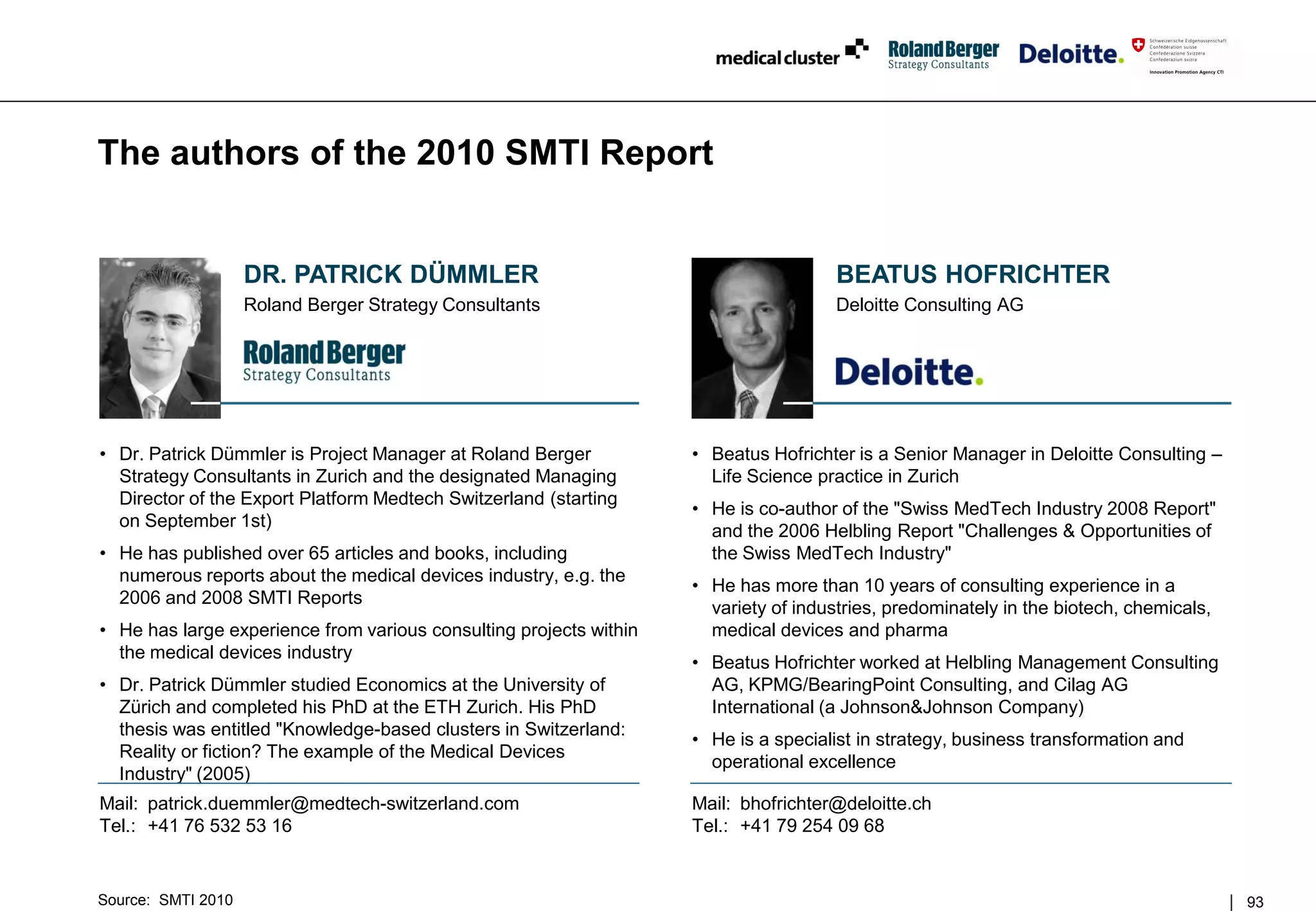 The authors of the 2010 SMTI Report


                    DR. PATRICK DÜMMLER                                               BEATUS HOFRICHTER
                    Roland Berger Strategy Consultants                                Deloitte Consulting AG




• Dr. Patrick Dümmler is Project Manager at Roland Berger           • Beatus Hofrichter is a Senior Manager in Deloitte Consulting –
  Strategy Consultants in Zurich and the designated Managing          Life Science practice in Zurich
  Director of the Export Platform Medtech Switzerland (starting
                                                                    • He is co-author of the "Swiss MedTech Industry 2008 Report"
  on September 1st)
                                                                      and the 2006 Helbling Report "Challenges & Opportunities of
• He has published over 65 articles and books, including              the Swiss MedTech Industry"
  numerous reports about the medical devices industry, e.g. the
                                                                    • He has more than 10 years of consulting experience in a
  2006 and 2008 SMTI Reports
                                                                      variety of industries, predominately in the biotech, chemicals,
• He has large experience from various consulting projects within     medical devices and pharma
  the medical devices industry
                                                                    • Beatus Hofrichter worked at Helbling Management Consulting
• Dr. Patrick Dümmler studied Economics at the University of          AG, KPMG/BearingPoint Consulting, and Cilag AG
  Zürich and completed his PhD at the ETH Zurich. His PhD             International (a Johnson&Johnson Company)
  thesis was entitled "Knowledge-based clusters in Switzerland:
                                                                    • He is a specialist in strategy, business transformation and
  Reality or fiction? The example of the Medical Devices
                                                                      operational excellence
  Industry" (2005)
Mail: patrick.duemmler@medtech-switzerland.com                      Mail: bhofrichter@deloitte.ch
Tel.: +41 76 532 53 16                                              Tel.: +41 79 254 09 68


Source: SMTI 2010                                                                                                                       93
 