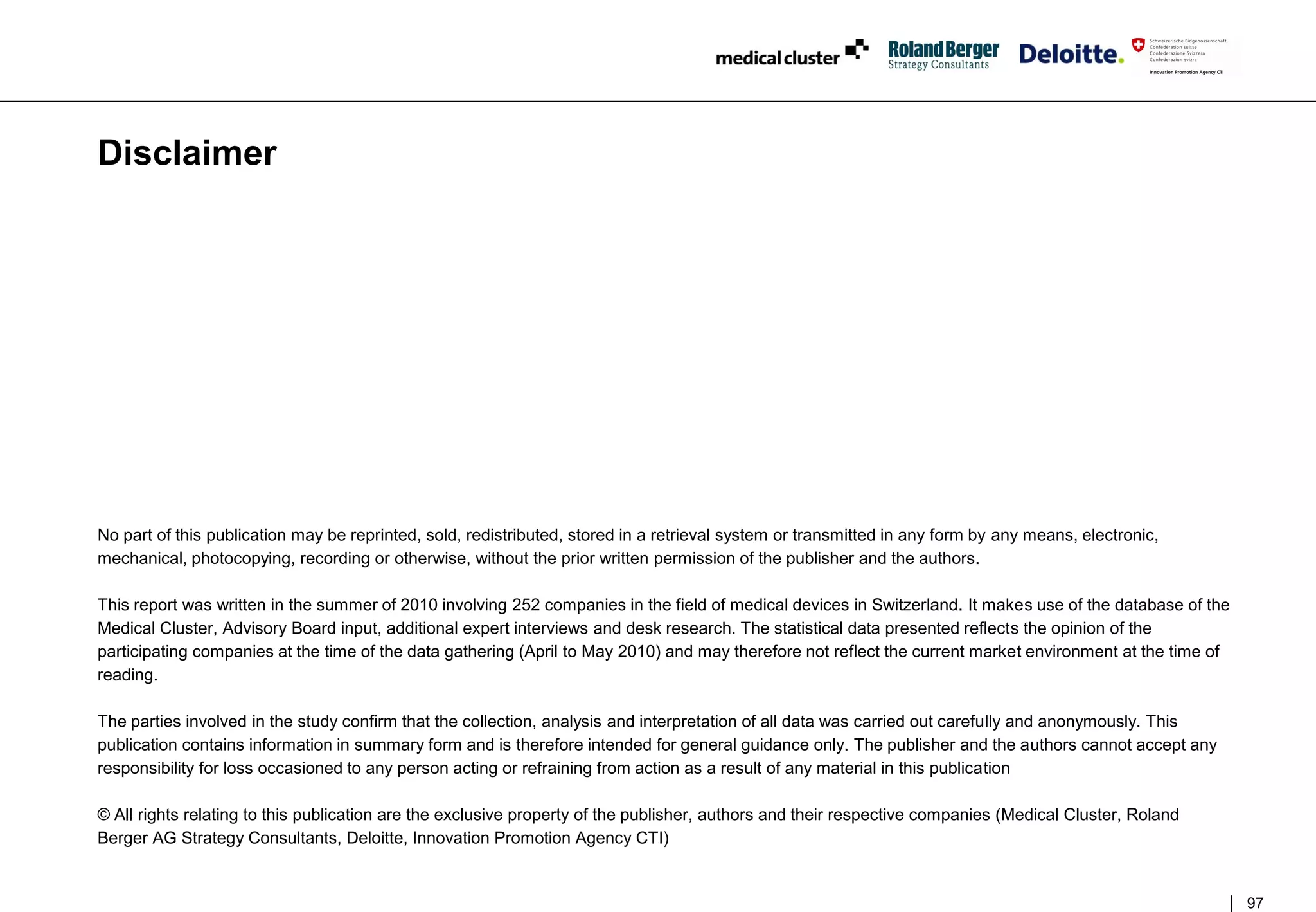 Disclaimer




No part of this publication may be reprinted, sold, redistributed, stored in a retrieval system or transmitted in any form by any means, electronic,
mechanical, photocopying, recording or otherwise, without the prior written permission of the publisher and the authors.

This report was written in the summer of 2010 involving 252 companies in the field of medical devices in Switzerland. It makes use of the database of the
Medical Cluster, Advisory Board input, additional expert interviews and desk research. The statistical data presented reflects the opinion of the
participating companies at the time of the data gathering (April to May 2010) and may therefore not reflect the current market environment at the time of
reading.

The parties involved in the study confirm that the collection, analysis and interpretation of all data was carried out carefully and anonymously. This
publication contains information in summary form and is therefore intended for general guidance only. The publisher and the authors cannot accept any
responsibility for loss occasioned to any person acting or refraining from action as a result of any material in this publication

© All rights relating to this publication are the exclusive property of the publisher, authors and their respective companies (Medical Cluster, Roland
Berger AG Strategy Consultants, Deloitte, Innovation Promotion Agency CTI)


                                                                                                                                                            97
 