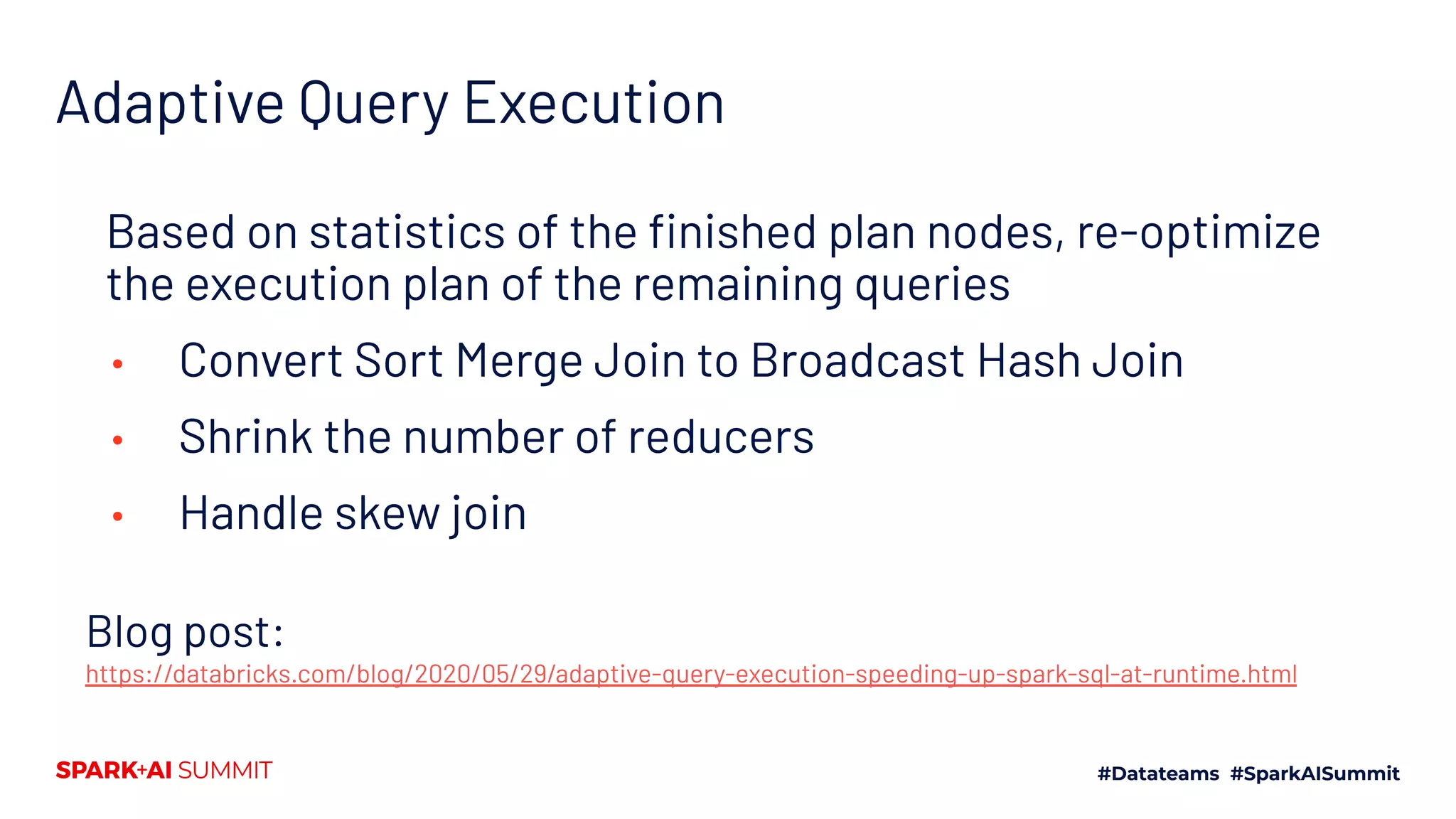 Blog post:
https://databricks.com/blog/2020/05/29/adaptive-query-execution-speeding-up-spark-sql-at-runtime.html
Based on statistics of the ﬁnished plan nodes, re-optimize
the execution plan of the remaining queries
• Convert Sort Merge Join to Broadcast Hash Join
• Shrink the number of reducers
• Handle skew join
Adaptive Query Execution
 