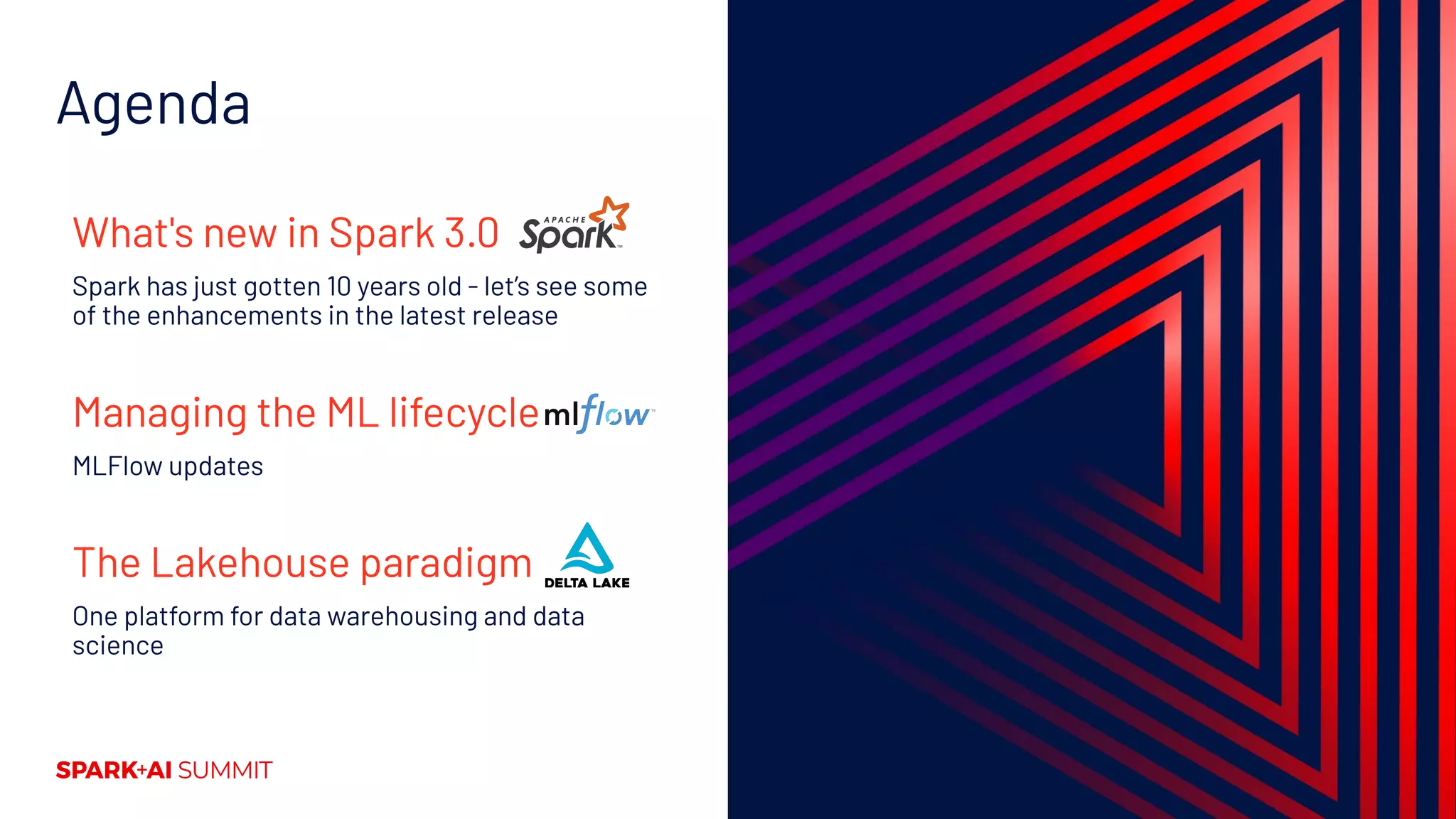 Agenda
What's new in Spark 3.0
Spark has just gotten 10 years old - let’s see some
of the enhancements in the latest release
Managing the ML lifecycle
MLFlow updates
The Lakehouse paradigm
One platform for data warehousing and data
science
 