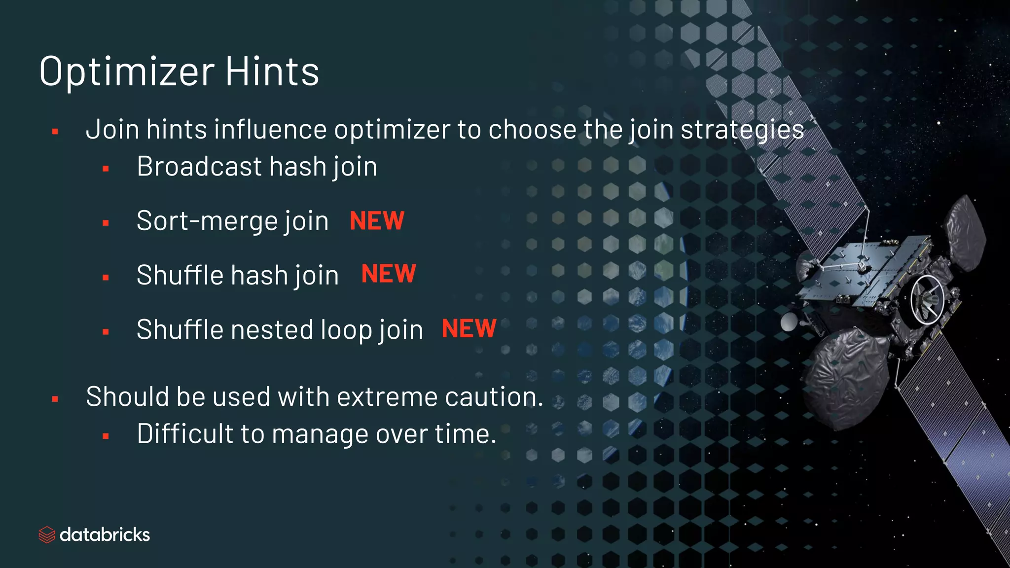 Optimizer Hints
▪ Join hints inﬂuence optimizer to choose the join strategies
▪ Broadcast hash join
▪ Sort-merge join
▪ Shuffle hash join
▪ Shuffle nested loop join
▪ Should be used with extreme caution.
▪ Difficult to manage over time.
NEW
NEW
NEW
 