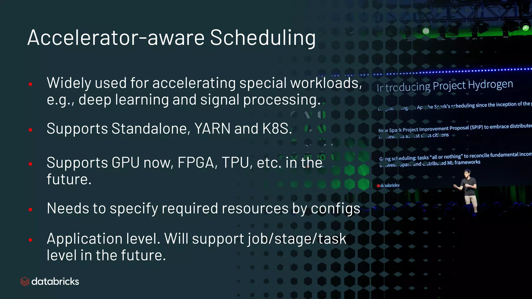 Accelerator-aware Scheduling
▪ Widely used for accelerating special workloads,
e.g., deep learning and signal processing.
▪ Supports Standalone, YARN and K8S.
▪ Supports GPU now, FPGA, TPU, etc. in the
future.
▪ Needs to specify required resources by conﬁgs
▪ Application level. Will support job/stage/task
level in the future.
 