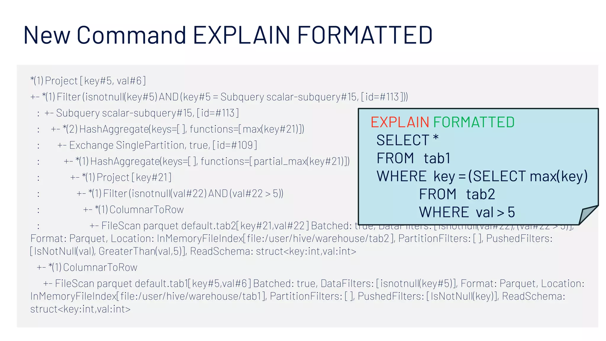 New Command EXPLAIN FORMATTED
*(1) Project [key#5, val#6]
+- *(1) Filter (isnotnull(key#5) AND (key#5 = Subquery scalar-subquery#15, [id=#113]))
   :  +- Subquery scalar-subquery#15, [id=#113]
   :     +- *(2) HashAggregate(keys=[], functions=[max(key#21)])
   :        +- Exchange SinglePartition, true, [id=#109]
   :           +- *(1) HashAggregate(keys=[], functions=[partial_max(key#21)])
   :              +- *(1) Project [key#21]
   :                 +- *(1) Filter (isnotnull(val#22) AND (val#22 > 5))
   :                    +- *(1) ColumnarToRow
   :                       +- FileScan parquet default.tab2[key#21,val#22] Batched: true, DataFilters: [isnotnull(val#22), (val#22 > 5)],
Format: Parquet, Location: InMemoryFileIndex[ﬁle:/user/hive/warehouse/tab2], PartitionFilters: [], PushedFilters:
[IsNotNull(val), GreaterThan(val,5)], ReadSchema: struct<key:int,val:int>
   +- *(1) ColumnarToRow
      +- FileScan parquet default.tab1[key#5,val#6] Batched: true, DataFilters: [isnotnull(key#5)], Format: Parquet, Location:
InMemoryFileIndex[ﬁle:/user/hive/warehouse/tab1], PartitionFilters: [], PushedFilters: [IsNotNull(key)], ReadSchema:
struct<key:int,val:int>
EXPLAIN FORMATTED
SELECT *
FROM tab1
WHERE key = (SELECT max(key)
FROM tab2
WHERE val > 5
 