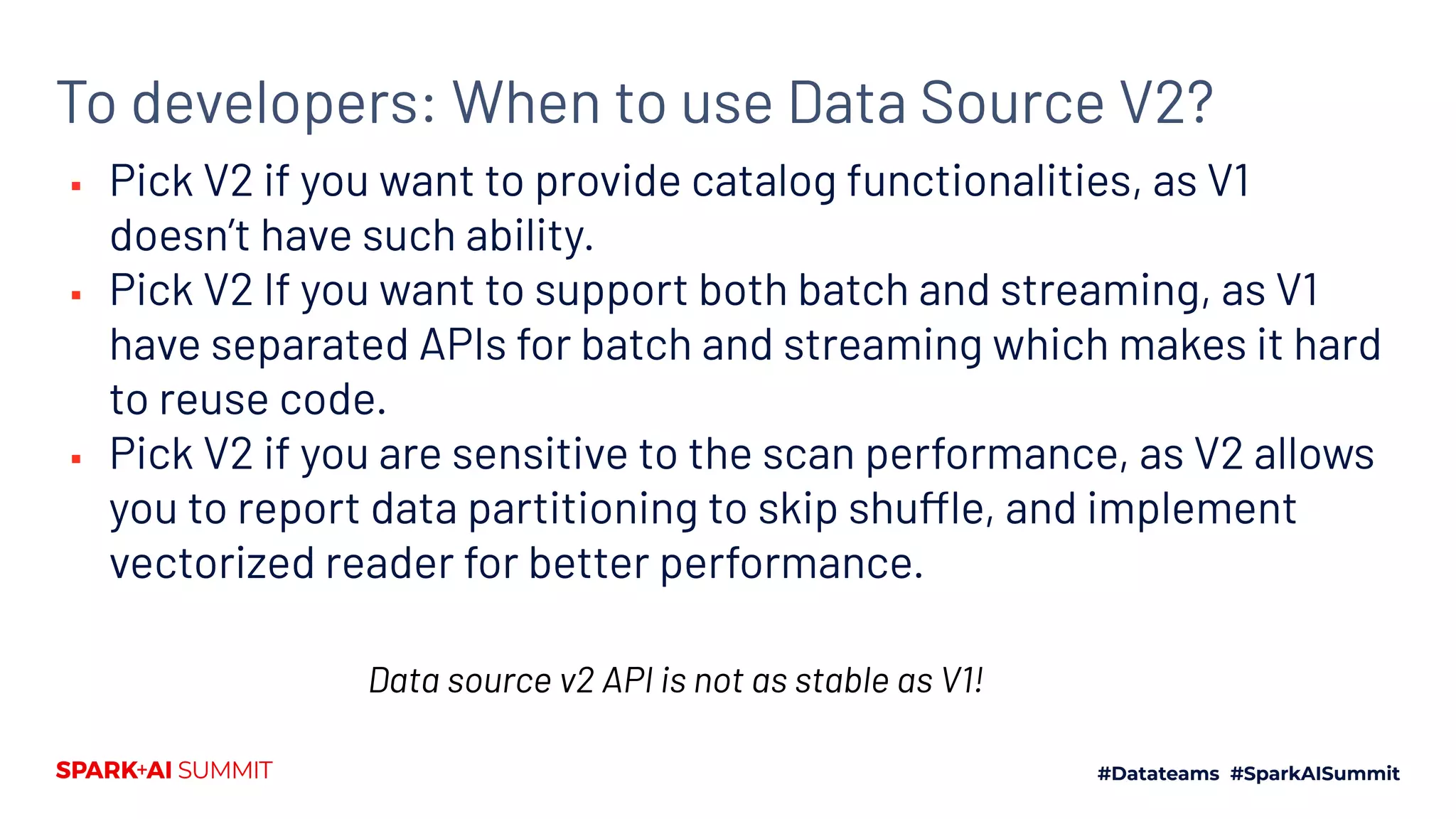 To developers: When to use Data Source V2?
▪ Pick V2 if you want to provide catalog functionalities, as V1
doesn’t have such ability.
▪ Pick V2 If you want to support both batch and streaming, as V1
have separated APIs for batch and streaming which makes it hard
to reuse code.
▪ Pick V2 if you are sensitive to the scan performance, as V2 allows
you to report data partitioning to skip shuffle, and implement
vectorized reader for better performance.
Data source v2 API is not as stable as V1!
 