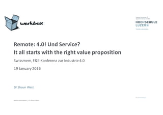 Service	
  Innovation	
  |	
  Dr	
  Shaun	
  West
Remote:	
  4.0!	
  Und	
  Service?	
  
It	
  all	
  starts	
  with	
  the	
  right	
  value	
  proposition
Swissmem,	
  F&E-­‐Konferenz	
  zur	
  Industrie	
  4.0
19	
  January 2016
Dr Shaun	
  West
 