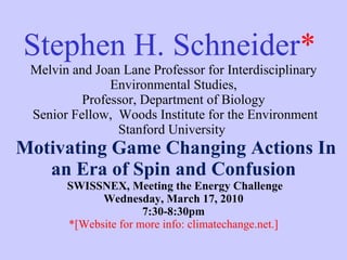 Stephen H. Schneider *   Melvin and Joan Lane Professor for Interdisciplinary Environmental Studies, Professor,  Department of Biology  Senior Fellow,  Woods Institute for the Environment Stanford University    Motivating Game Changing Actions In an Era of Spin and Confusion  SWISSNEX, Meeting the Energy Challenge Wednesday, March 17, 2010 7:30-8:30pm *[Website for more info: climatechange.net.] 