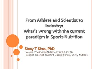 From Athlete and Scientist to
          Industry:
What’s wrong with the current
 paradigm in Sports Nutrition

Stacy T Sims, PhD
 
