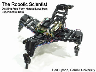 The Robotic Scientist
Distilling Free-Form Natural Laws from
Experimental Data




                                         Hod Lipson, Cornell University
 