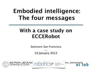 Embodied intelligence:
    The four messages

         With a case study on
              ECCERobot
                   Swissnex San Francisco
                             ...
                      19 January 2012


Rolf Pfeifer, NCCR National Competence Center Robotics, Switzerland
 