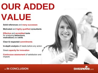 OUR ADDED VALUE Solid references  and  many successes Motivated  and  highly qualified  consultants Effective   and  accredited   tools for analysing  behaviours , motivations  and  skills Clear & respected  commitments In-depth analysis  of needs before any action Great  capacity for innovation Continuous assessment  of satisfaction and impacts IN CONCLUSION 