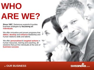 WHO  ARE WE? Since 1997 , Swissnova supports & guides business strategies by  focussing on  individuals .  We offer innovative and proven program s  that  detect ,  develop  and  enhance  leadership and human relations skills and talents. We offer  personalised  &  targeted actions   in human resources, training and coaching, all solutions that put the individuals at the core of  business success .  OUR BUSINESS 