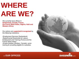 WHERE  ARE WE? We currently have offices in  Switzerland, Canada, France,  the French West Indies, Algeria, Haiti and Western Africa.  Our actions are  supported & recognized  by the following institutions:  Employment Services (Switzerland) Departmental Directorate for Labour, Employment and Training (France and the French West Indies). Emploi-Québec (Quebec, Canada), some training & consulting eligible for subsidies. OUR OFFICES 