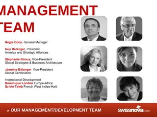 MANAGEMENT TEAM Régis Gobe , General Manager Guy Bélanger , President America and Strategic Alliances Stéphanie Giroux,  Vice-President Global Strategies & Business Architecture Jasmine Bélanger   Vice-President Global Certification  International Development Dominique Loridon  Europe-Africa Sylvie Taieb  French West Indies-Haiti OUR MANAGEMENT/DEVELOPMENT TEAM 